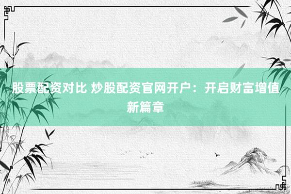 股票配资对比 炒股配资官网开户：开启财富增值新篇章