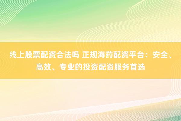 线上股票配资合法吗 正规海药配资平台：安全、高效、专业的投资配资服务首选