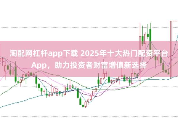 淘配网杠杆app下载 2025年十大热门配资平台App，助力投资者财富增值新选择
