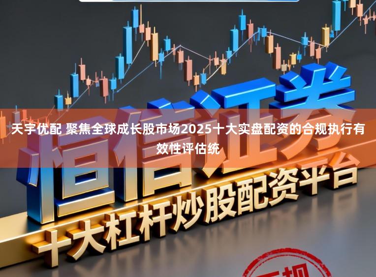天宇优配 聚焦全球成长股市场2025十大实盘配资的合规执行有效性评估统