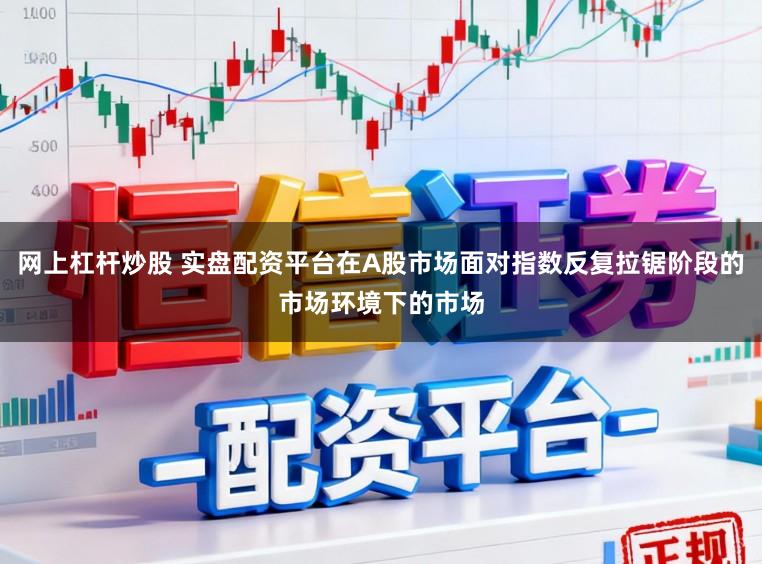 网上杠杆炒股 实盘配资平台在A股市场面对指数反复拉锯阶段的市场环境下的市场