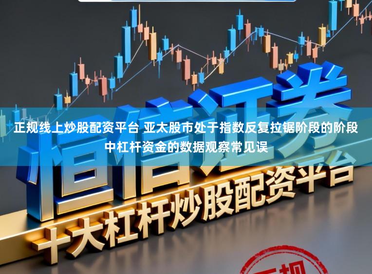 正规线上炒股配资平台 亚太股市处于指数反复拉锯阶段的阶段中杠杆资金的数据观察常见误
