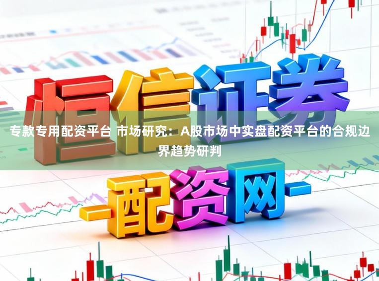 专款专用配资平台 市场研究：A股市场中实盘配资平台的合规边界趋势研判